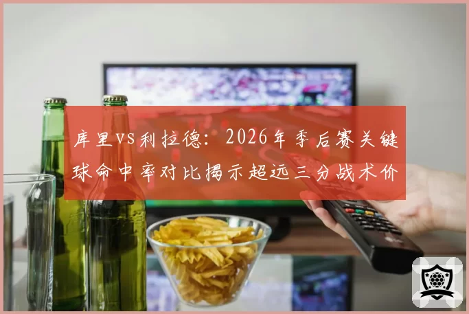 库里vs利拉德：2026年季后赛关键球命中率对比揭示超远三分战术价值差异