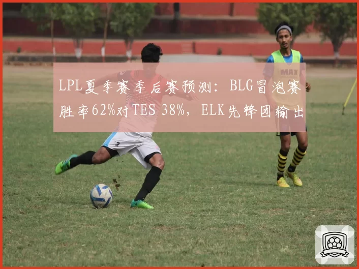 LPL夏季赛季后赛预测:BLG冒泡赛胜率62%对TES 38%,ELK先锋团输出占比超四成定生死