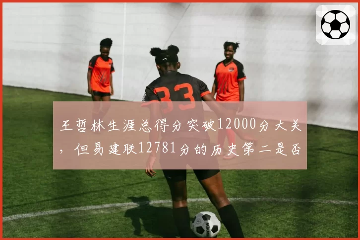 王哲林生涯总得分突破12000分大关，但易建联12781分的历史第二是否遥不可及？