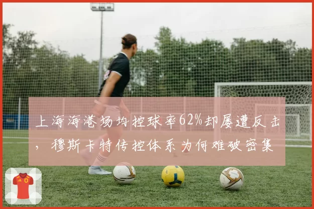 上海海港场均控球率62%却屡遭反击，穆斯卡特传控体系为何难破密集防守？