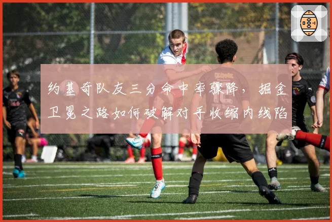 约基奇队友三分命中率骤降，掘金卫冕之路如何破解对手收缩内线陷阱？