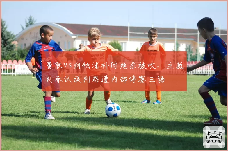 曼联vs利物浦补时绝杀被吹，主裁判承认误判恐遭内部停赛三场