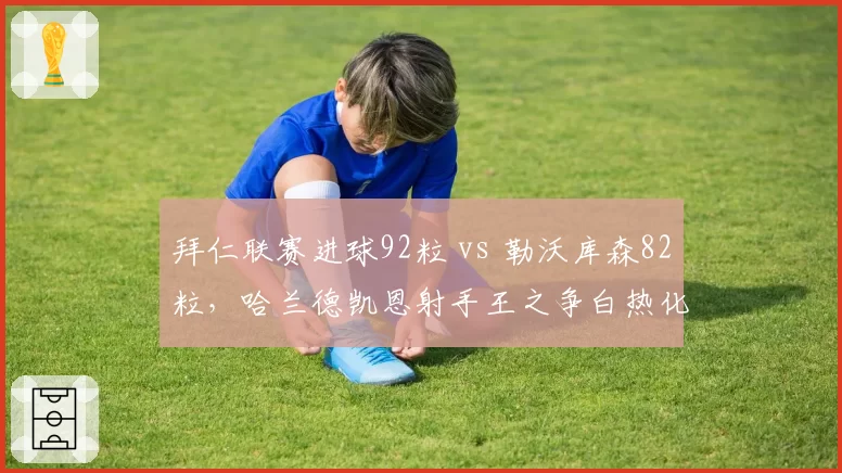 拜仁联赛进球92粒 vs 勒沃库森82粒，哈兰德凯恩射手王之争白热化