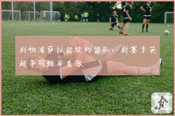 利物浦萨拉赫续约留队，新赛季英超争冠赔率看涨