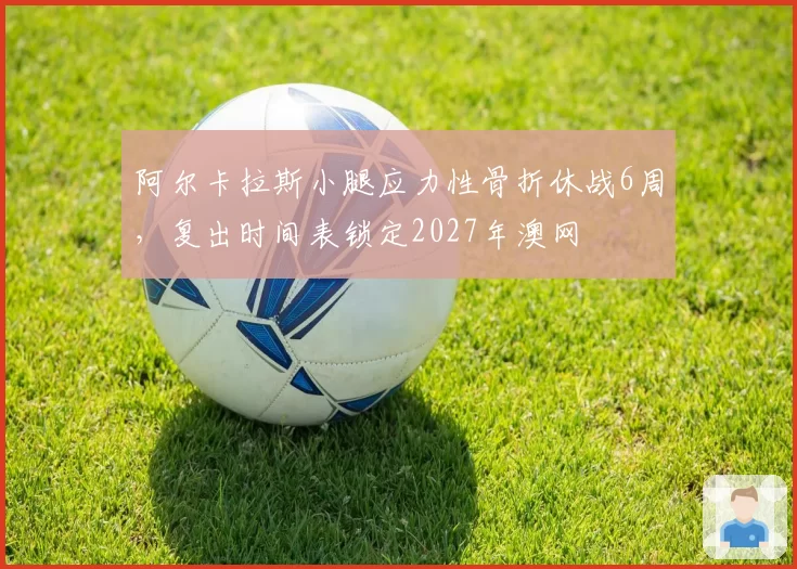 阿尔卡拉斯小腿应力性骨折休战6周，复出时间表锁定2027年澳网