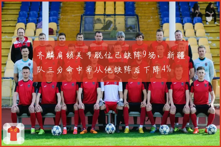 齐麟肩锁关节脱位已缺阵9场，新疆队三分命中率从他缺阵后下降4%