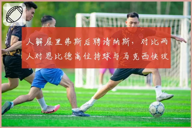人解雇里弗斯后聘请纳斯，对比两人对恩比德高位持球与马克西快攻反击战术设计