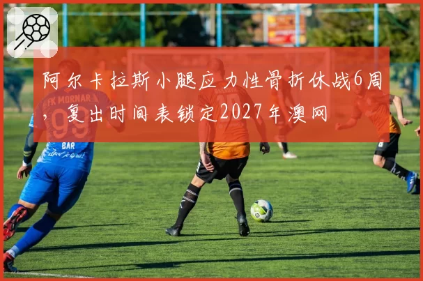 阿尔卡拉斯小腿应力性骨折休战6周，复出时间表锁定2027年澳网