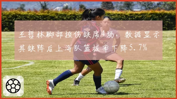 王哲林脚部挫伤缺席4场，数据显示其缺阵后上海队篮板率下降5.7%