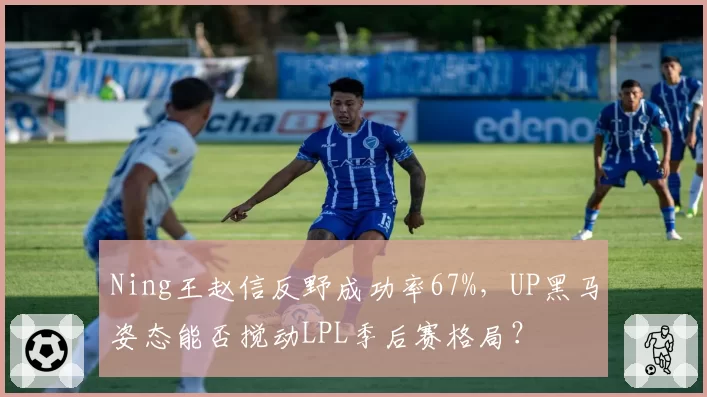 Ning王赵信反野成功率67%，UP黑马姿态能否搅动LPL季后赛格局？