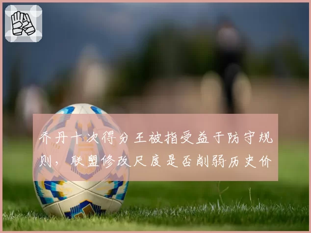 乔丹十次得分王被指受益于防守规则，联盟修改尺度是否削弱历史价值
