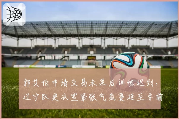 郭艾伦申请交易未果后训练迟到，辽宁队更衣室紧张气氛蔓延至季前赛