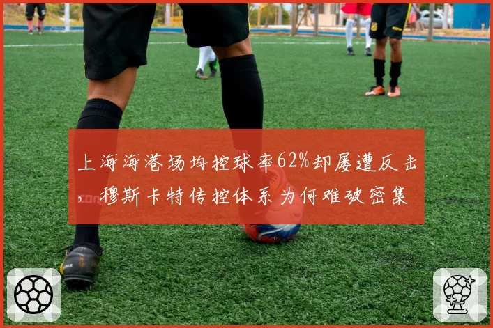 上海海港场均控球率62%却屡遭反击，穆斯卡特传控体系为何难破密集防守？