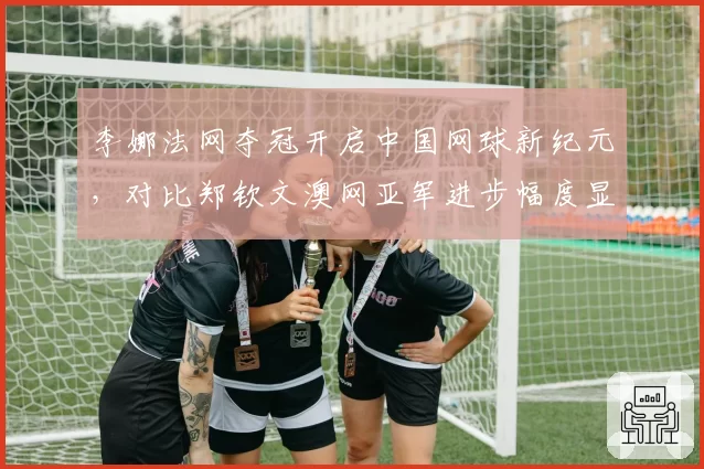 李娜法网夺冠开启中国网球新纪元,对比郑钦文澳网亚军进步幅度显著