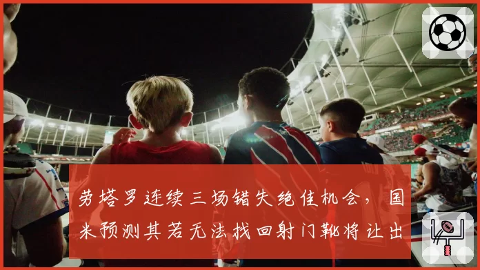 劳塔罗连续三场错失绝佳机会，国米预测其若无法找回射门靴将让出争冠主动权