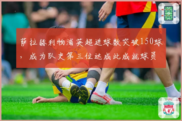 萨拉赫利物浦英超进球数突破150球，成为队史第三位达成此成就球员