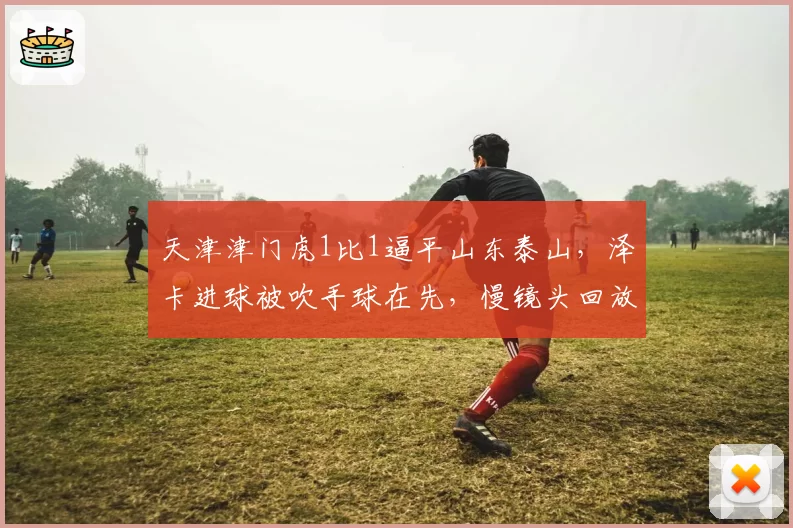 天津津门虎1比1逼平山东泰山，泽卡进球被吹手球在先，慢镜头回放显示皮球击中肩部引发争议