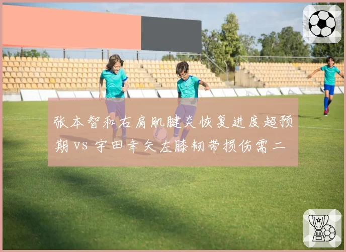 张本智和右肩肌腱炎恢复进度超预期 vs 宇田幸矢左膝韧带损伤需二次手术，日乒新生代伤病命运迥异