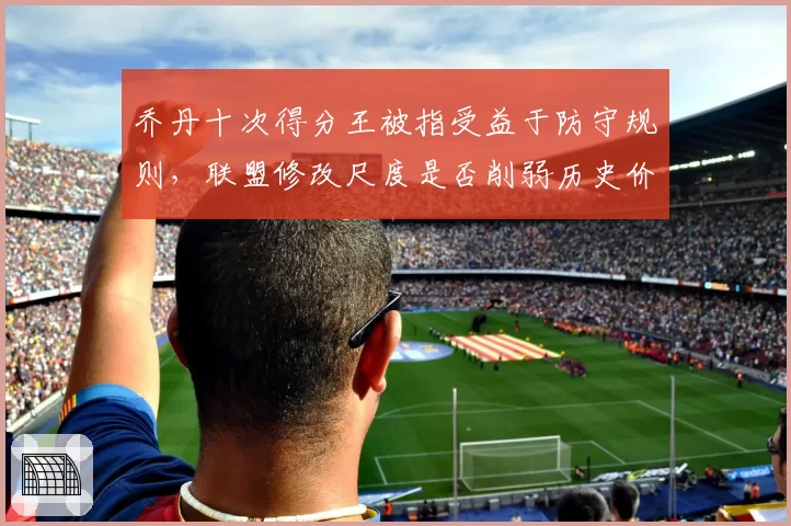 乔丹十次得分王被指受益于防守规则，联盟修改尺度是否削弱历史价值
