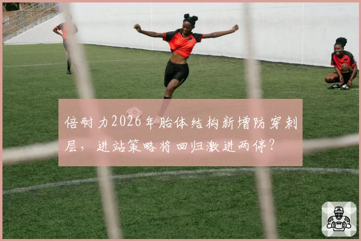 倍耐力2026年胎体结构新增防穿刺层，进站策略将回归激进两停？