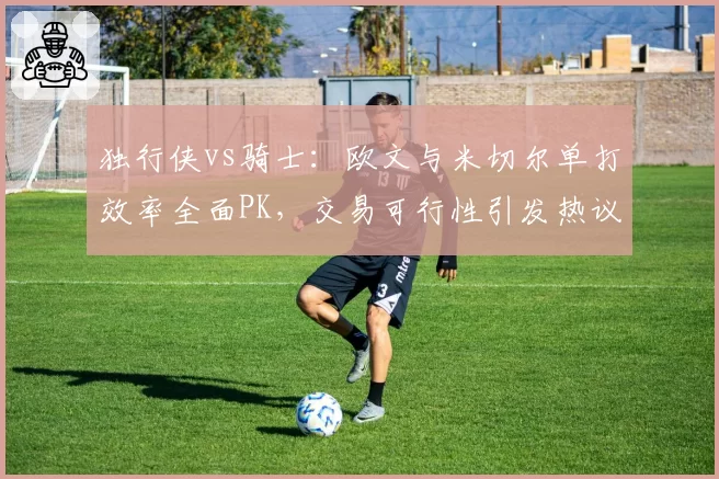 独行侠vs骑士：欧文与米切尔单打效率全面PK，交易可行性引发热议