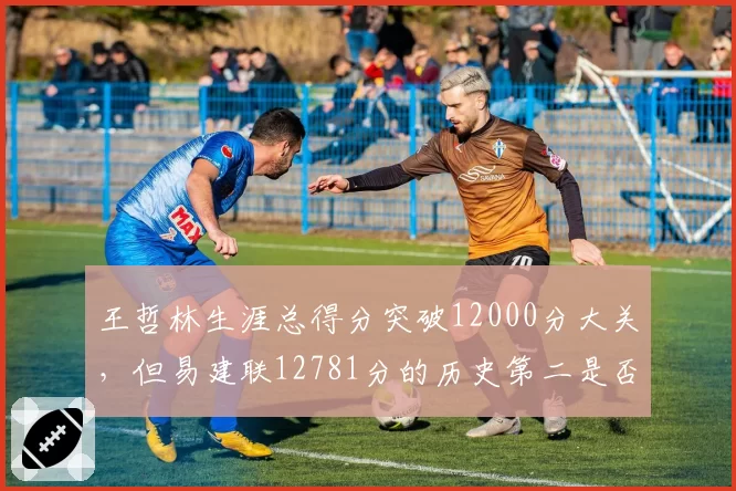 王哲林生涯总得分突破12000分大关，但易建联12781分的历史第二是否遥不可及？