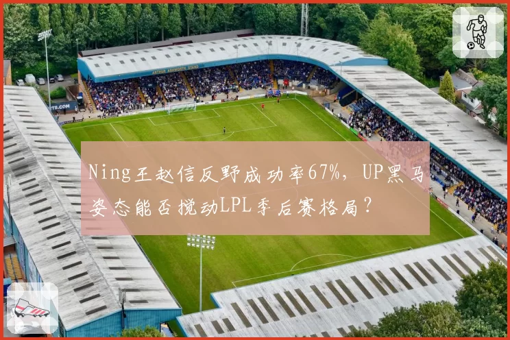 Ning王赵信反野成功率67%，UP黑马姿态能否搅动LPL季后赛格局？