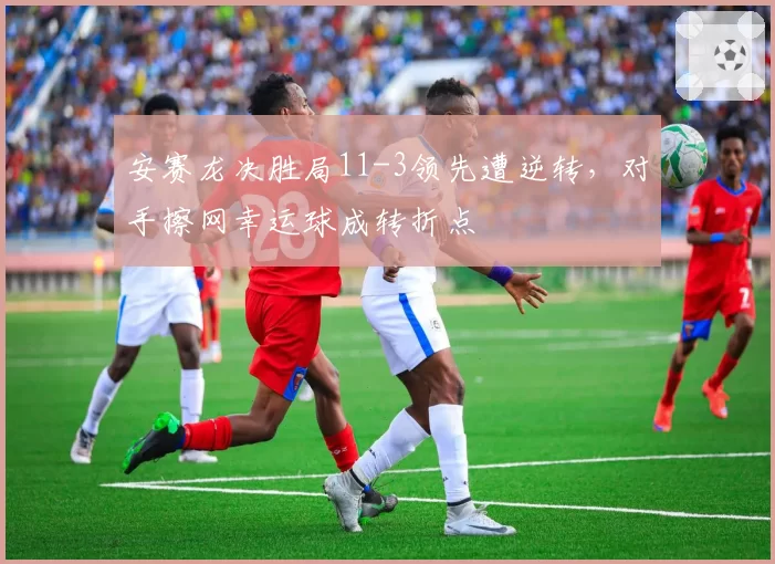 安赛龙决胜局11-3领先遭逆转，对手擦网幸运球成转折点