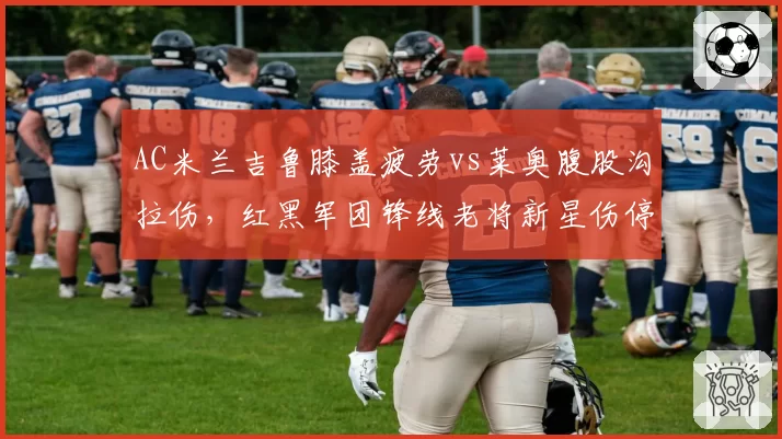 AC米兰吉鲁膝盖疲劳vs莱奥腹股沟拉伤，红黑军团锋线老将新星伤停风险