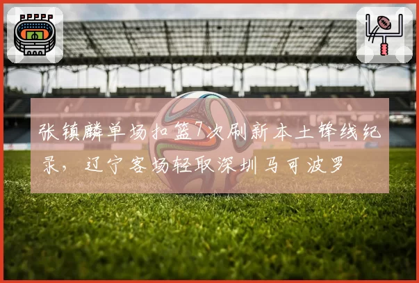 张镇麟单场扣篮7次刷新本土锋线纪录，辽宁客场轻取深圳马可波罗