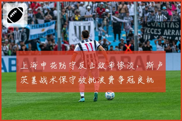 上海申花防守反击效率惨淡，斯卢茨基战术保守被批浪费争冠良机