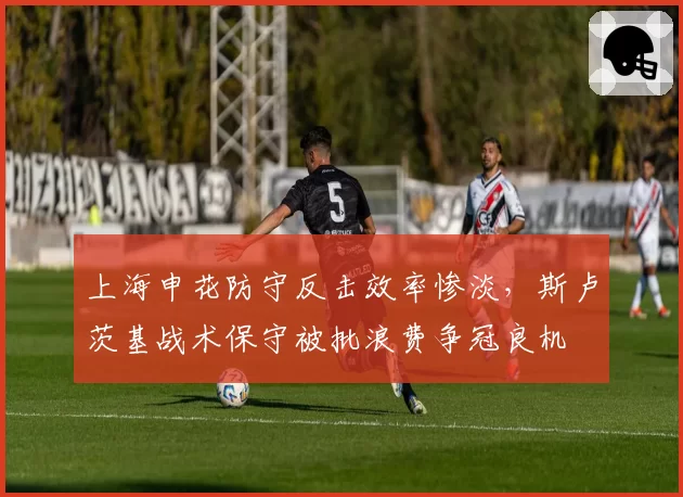 上海申花防守反击效率惨淡，斯卢茨基战术保守被批浪费争冠良机