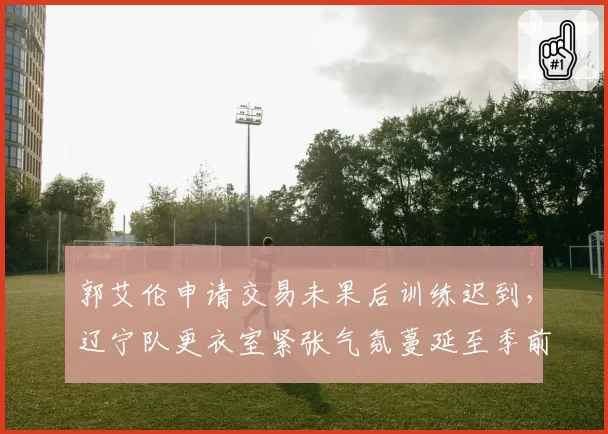 郭艾伦申请交易未果后训练迟到，辽宁队更衣室紧张气氛蔓延至季前赛