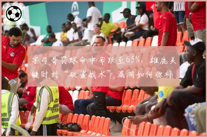 字母哥罚球命中率跌至65%，雄鹿关键时刻“砍鲨战术”漏洞如何弥补