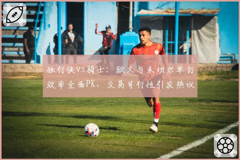 独行侠vs骑士：欧文与米切尔单打效率全面PK，交易可行性引发热议