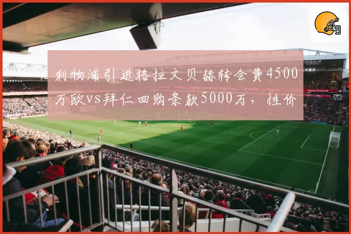 利物浦引进格拉文贝赫转会费4500万欧vs拜仁回购条款5000万，性价比之争