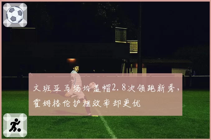 文班亚马场均盖帽2.8次领跑新秀，霍姆格伦护框效率却更优