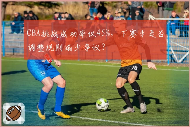 CBA挑战成功率仅45%，下赛季是否调整规则减少争议？