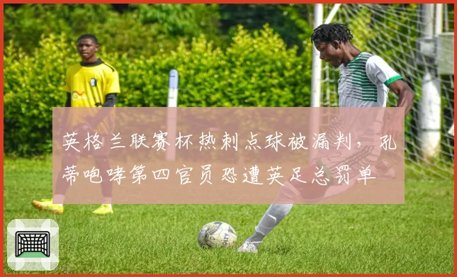 英格兰联赛杯热刺点球被漏判，孔蒂咆哮第四官员恐遭英足总罚单